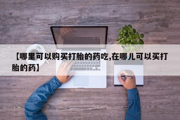缅甸私人打胎药哪里有【哪里可以购买打胎的药吃,在哪儿可以买打胎的药】