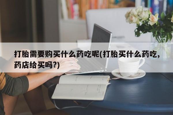 缅甸私人打胎药哪里有打胎需要购买什么药吃呢(打胎买什么药吃,药店给买吗?)