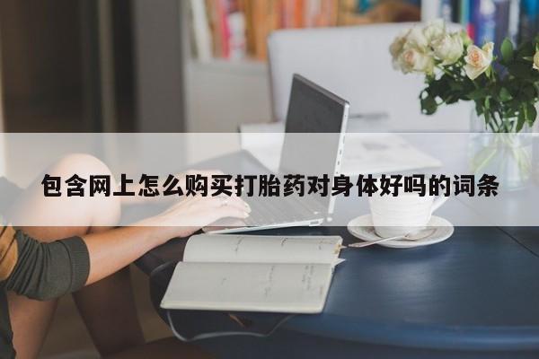 缅甸私人打胎药哪里有包含网上怎么购买打胎药对身体好吗的词条