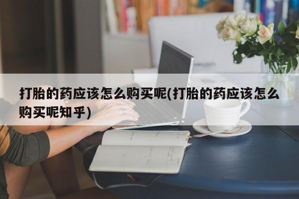 缅甸私人打胎药哪里有打胎的药应该怎么购买呢(打胎的药应该怎么购买呢知乎)
